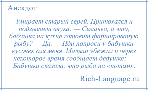 
    Умирает старый еврей. Принюхался и подзывает внука: — Семачка, а что, бабушка на кухне готовит фаршированую рыбу? — Да. — Иди попроси у бабушки кусочек для меня. Малыш убежал и через некоторое время сообщает дедушке: — Бабушка сказала, что рыба на «потом».