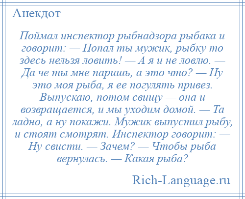 
    Поймал инспектор рыбнадзора рыбака и говорит: — Попал ты мужик, рыбку то здесь нельзя ловить! — А я и не ловлю. — Да че ты мне паришь, а это что? — Ну это моя рыба, я ее погулять привез. Выпускаю, потом свищу — она и возвращается, и мы уходим домой. — Та ладно, а ну покажи. Мужик выпустил рыбу, и стоят смотрят. Инспектор говорит: — Ну свисти. — Зачем? — Чтобы рыба вернулась. — Какая рыба?