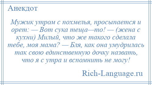 
    Мужик утром с похмелья, просыпается и орет: — Вот сука теща—то! — (жена с кухни) Милый, что же такого сделала тебе, моя мама? — Бля, как она умудрилась так свою единственную дочку назвать, что я с утра и вспомнить не могу!