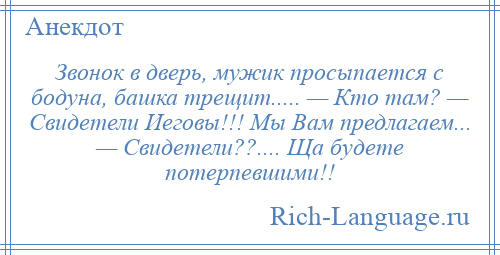 
    Звонок в дверь, мужик просыпается с бодуна, башка трещит..... — Кто там? — Свидетели Иеговы!!! Мы Вам предлагаем... — Свидетели??.... Ща будете потерпевшими!!