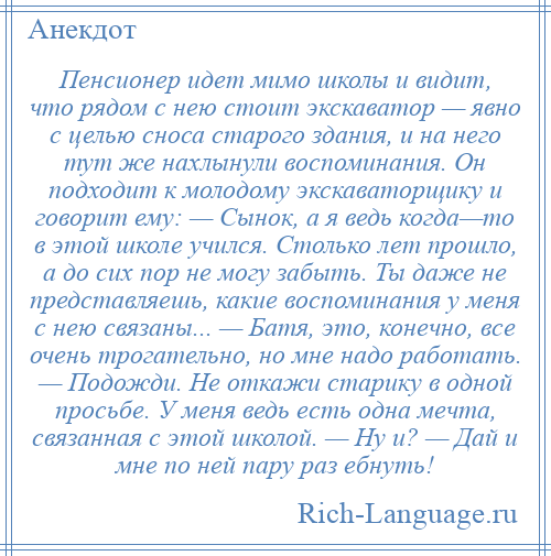 
    Пенсионер идет мимо школы и видит, что рядом с нею стоит экскаватор — явно с целью сноса старого здания, и на него тут же нахлынули воспоминания. Он подходит к молодому экскаваторщику и говорит ему: — Сынок, а я ведь когда—то в этой школе учился. Столько лет прошло, а до сих пор не могу забыть. Ты даже не представляешь, какие воспоминания у меня с нею связаны... — Батя, это, конечно, все очень трогательно, но мне надо работать. — Подожди. Не откажи старику в одной просьбе. У меня ведь есть одна мечта, связанная с этой школой. — Ну и? — Дай и мне по ней пару раз ебнуть!