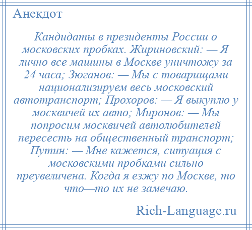 
    Кандидаты в президенты России о московских пробках. Жириновский: — Я лично все машины в Москве уничтожу за 24 часа; Зюганов: — Мы с товарищами национализируем весь московский автотранспорт; Прохоров: — Я выкуплю у москвичей их авто; Миронов: — Мы попросим москвичей автолюбителей пересесть на общественный транспорт; Путин: — Мне кажется, ситуация с московскими пробками сильно преувеличена. Когда я езжу по Москве, то что—то их не замечаю.