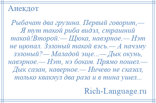 
    Рыбачат два грузина. Первый говорит,— Я тут такой риба видэл, страшний такой!Второй:— Щюка, навэрное.— Нэт не щюпал. Зэлоный такой вэсь.— А пачэму зэлоный?— Маладой эще...— Дык окунь, навэрное.— Нэт, нэ боком. Прямо пошел.— Дык сазан, наверное.— Ничево не сказал, только квакнул два раза и в тина ушел...