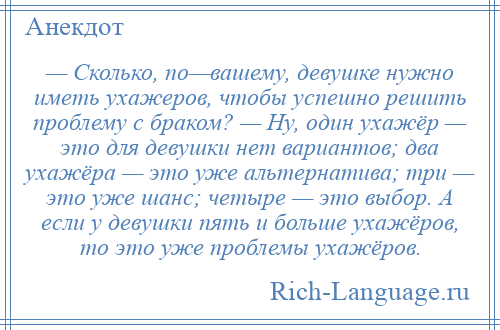 
    — Сколько, по—вашему, девушке нужно иметь ухажеров, чтобы успешно решить проблему с браком? — Ну, один ухажёр — это для девушки нет вариантов; два ухажёра — это уже альтернатива; три — это уже шанс; четыре — это выбор. А если у девушки пять и больше ухажёров, то это уже проблемы ухажёров.