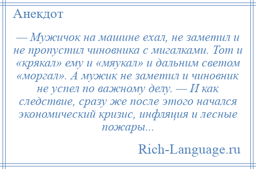 
    — Мужичок на машине ехал, не заметил и не пропустил чиновника с мигалками. Тот и «крякал» ему и «мяукал» и дальним светом «моргал». А мужик не заметил и чиновник не успел по важному делу. — И как следствие, сразу же после этого начался экономический кризис, инфляция и лесные пожары...