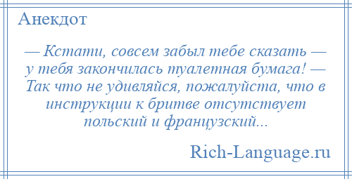 
    — Кстати, совсем забыл тебе сказать — у тебя закончилась туалетная бумага! — Так что не удивляйся, пожалуйста, что в инструкции к бритве отсутствует польский и французский...