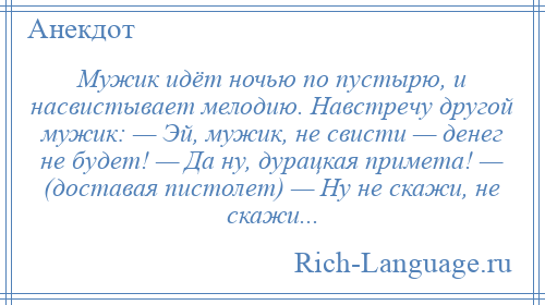 
    Мужик идёт ночью по пустырю, и насвистывает мелодию. Навстречу другой мужик: — Эй, мужик, не свисти — денег не будет! — Да ну, дурацкая примета! — (доставая пистолет) — Ну не скажи, не скажи...