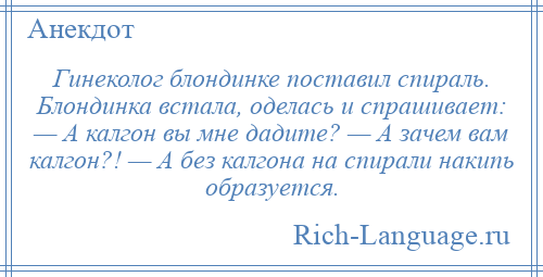 
    Гинеколог блондинке поставил спираль. Блондинка встала, оделась и спрашивает: — А калгон вы мне дадите? — А зачем вам калгон?! — А без калгона на спирали накипь образуется.
