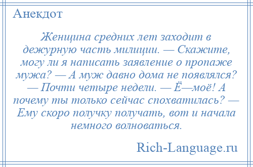 
    Женщина средних лет заходит в дежурную часть милиции. — Скажите, могу ли я написать заявление о пропаже мужа? — А муж давно дома не появлялся? — Почти четыре недели. — Ё—моё! А почему ты только сейчас спохватилась? — Ему скоро получку получать, вот и начала немного волноваться.