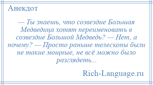 
    — Ты знаешь, что созвездие Большая Медведица хотят переименоватъ в созвездие Большой Медведь? — Нет, а почему? — Просто раньше телескопы были не такие мощные, не всё можно было разглядеть...