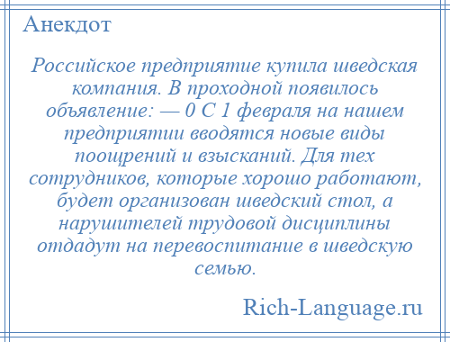 
    Российское предприятие купила шведская компания. В проходной появилось объявление: — 0 С 1 февраля на нашем предприятии вводятся новые виды поощрений и взысканий. Для тех сотрудников, которые хорошо работают, будет организован шведский стол, а нарушителей трудовой дисциплины отдадут на перевоспитание в шведскую семью.