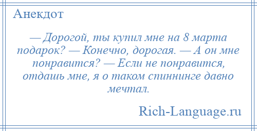 
    — Дорогой, ты купил мне на 8 марта подарок? — Конечно, дорогая. — А он мне понравится? — Если не понравится, отдашь мне, я о таком спиннинге давно мечтал.