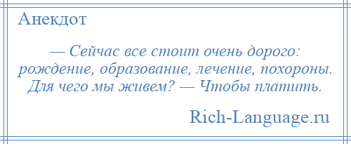 
    — Сейчас все стоит очень дорого: рождение, образование, лечение, похороны. Для чего мы живем? — Чтобы платить.