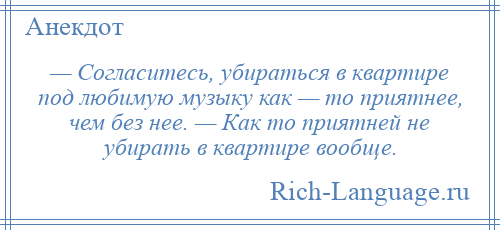 
    — Согласитесь, убираться в квартире под любимую музыку как — то приятнее, чем без нее. — Как то приятней не убирать в квартире вообще.