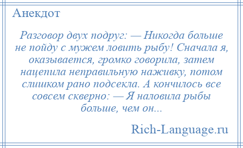 
    Разговор двух подруг: — Никогда больше не пойду с мужем ловить рыбу! Сначала я, оказывается, громко говорила, затем нацепила неправильную наживку, потом слишком рано подсекла. А кончилось все совсем скверно: — Я наловила рыбы больше, чем он...