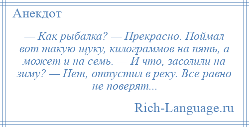 
    — Как рыбалка? — Прекрасно. Поймал вот такую щуку, килограммов на пять, а может и на семь. — И что, засолили на зиму? — Нет, отпустил в реку. Все равно не поверят...