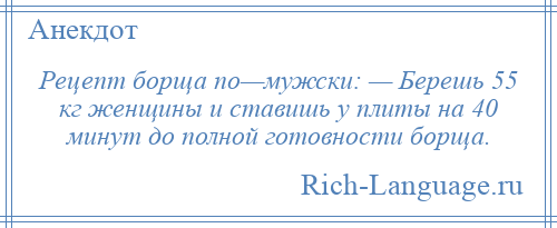 
    Рецепт борща по—мужски: — Берешь 55 кг женщины и ставишь у плиты на 40 минут до полной готовности борща.