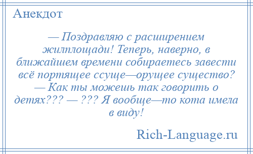 
    — Поздравляю с расширением жилплощади! Теперь, наверно, в ближайшем времени собираетесь завести всё портящее ссуще—орущее существо? — Как ты можешь так говорить о детях??? — ??? Я вообще—то кота имела в виду!