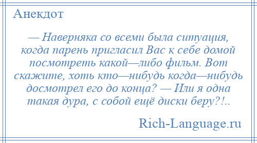 
    — Наверняка со всеми была ситуация, когда парень пригласил Вас к себе домой посмотреть какой—либо фильм. Вот скажите, хоть кто—нибудь когда—нибудь досмотрел его до конца? — Или я одна такая дура, с собой ещё диски беру?!..