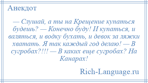 
    — Слушай, а ты на Крещение купаться будешь? — Конечно буду! И купаться, и валяться, и водку бухать, и девок за ляжки хватать. Я так каждый год делаю! — В сугробах?!!! — В каких еще сугробах? На Канарах!