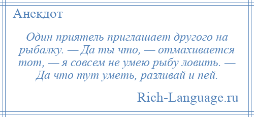 
    Один приятель приглашает другого на рыбалку. — Да ты что, — отмахивается тот, — я совсем не умею рыбу ловить. — Да что тут уметь, разливай и пей.