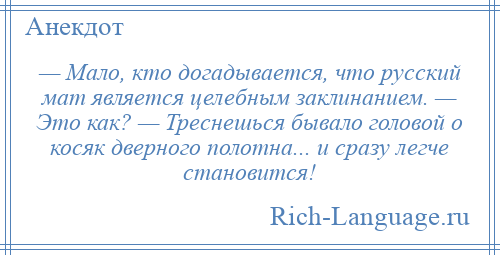 
    — Мало, кто догадывается, что русский мат является целебным заклинанием. — Это как? — Треснешься бывало головой о косяк дверного полотна... и сразу легче становится!