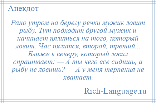 
    Рано утром на берегу речки мужик ловит рыбу. Тут подходит другой мужик и начинает пялиться на того, который ловит. Час пялится, второй, третий... Ближе к вечеру, который ловил спрашивает: — А ты чего все сидишь, а рыбу не ловишь? — А у меня терпения не хватает.