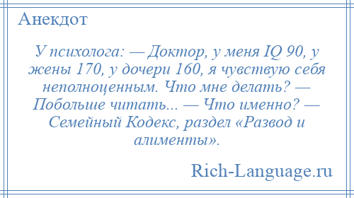 
    У психолога: — Доктор, у меня IQ 90, у жены 170, у дочери 160, я чувствую себя неполноценным. Что мне делать? — Побольше читать... — Что именно? — Семейный Кодекс, раздел «Развод и алименты».