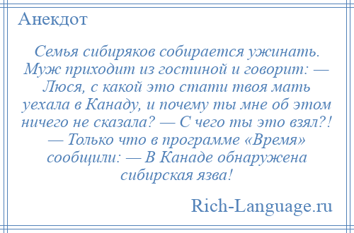 
    Семья сибиряков собирается ужинать. Муж приходит из гостиной и говорит: — Люся, с какой это стати твоя мать уехала в Канаду, и почему ты мне об этом ничего не сказала? — С чего ты это взял?! — Только что в программе «Время» сообщили: — В Канаде обнаружена сибирская язва!