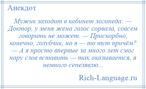 
    Мужик заходит в кабинет логопеда: — Доктор, у меня жена голос сорвала, совсем говорить не может. — Прискорбно, конечно, голубчик, но я — то тут причём? — А я просто впервые за много лет смог пару слов вставить — так оказывается, я немного сепелявлю...