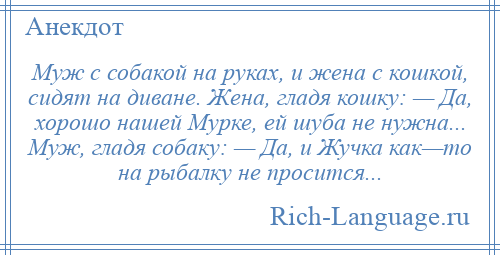 
    Муж с собакой на руках, и жена с кошкой, сидят на диване. Жена, гладя кошку: — Да, хорошо нашей Мурке, ей шуба не нужна... Муж, гладя собаку: — Да, и Жучка как—то на рыбалку не просится...
