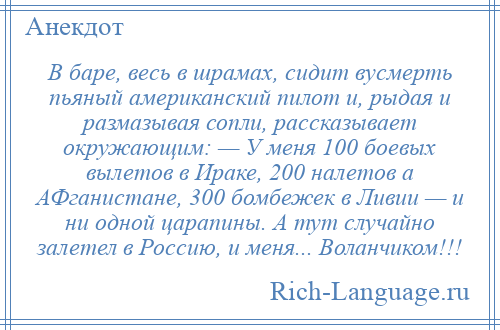 
    В баре, весь в шрамах, сидит вусмерть пьяный американский пилот и, рыдая и размазывая сопли, рассказывает окружающим: — У меня 100 боевых вылетов в Ираке, 200 налетов а АФганистане, 300 бомбежек в Ливии — и ни одной царапины. А тут случайно залетел в Россию, и меня... Воланчиком!!!