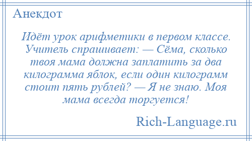 
    Идёт урок арифметики в первом классе. Учитель спрашивает: — Сёма, сколько твоя мама должна заплатить за два килограмма яблок, если один килограмм стоит пять рублей? — Я не знаю. Моя мама всегда торгуется!