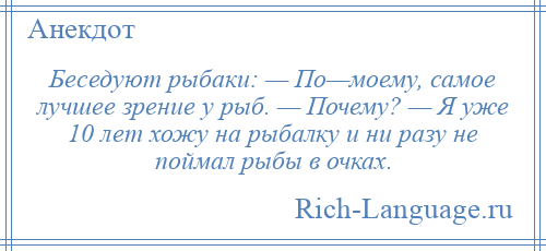 
    Беседуют рыбаки: — По—моему, самое лучшее зрение у рыб. — Почему? — Я уже 10 лет хожу на рыбалку и ни разу не поймал рыбы в очках.