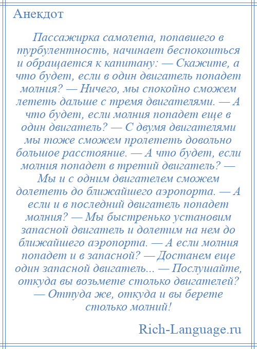 
    Пассажирка самолета, попавшего в турбулентность, начинает беспокоиться и обращается к капитану: — Скажите, а что будет, если в один двигатель попадет молния? — Ничего, мы спокойно сможем лететь дальше с тремя двигателями. — А что будет, если молния попадет еще в один двигатель? — С двумя двигателями мы тоже сможем пролететь довольно большое расстояние. — А что будет, если молния попадет в третий двигатель? — Мы и с одним двигателем сможем долететь до ближайшего аэропорта. — А если и в последний двигатель попадет молния? — Мы быстренько установим запасной двигатель и долетим на нем до ближайшего аэропорта. — А если молния попадет и в запасной? — Достанем еще один запасной двигатель... — Послушайте, откуда вы возьмете столько двигателей? — Оттуда же, откуда и вы берете столько молний!