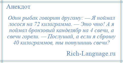 
    Один рыбак говорит другому: — Я поймал лосося на 72 килограмма. — Это что! А я поймал бронзовый канделябр на 4 свечи, а свечи горели. — Послушай, а если я сброшу 40 килограммов, ты потушишь свечи?