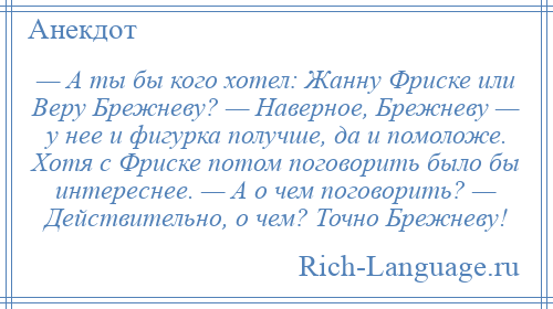 
    — А ты бы кого хотел: Жанну Фриске или Веру Брежневу? — Наверное, Брежневу — у нее и фигурка получше, да и помоложе. Хотя с Фриске потом поговорить было бы интереснее. — А о чем поговорить? — Действительно, о чем? Точно Брежневу!