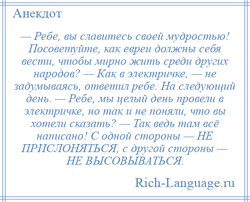 
    — Ребе, вы славитесь своей мудростью! Посоветуйте, как евреи должны себя вести, чтобы мирно жить среди других народов? — Как в электричке, — не задумываясь, ответил ребе. На следующий день. — Ребе, мы целый день провели в электричке, но так и не поняли, что вы хотели сказать? — Так ведь там всё написано! С одной стороны — НЕ ПРИСЛОНЯТЬСЯ, с другой стороны — НЕ ВЫСОВЫВАТЬСЯ.