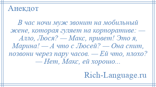 
    В час ночи муж звонит на мобильный жене, которая гуляет на корпоративе: — Алло, Люся? — Макс, привет! Это я, Марина! — А что с Люсей? — Она спит, позвони через пару часов. — Ей что, плохо? — Нет, Макс, ей хорошо...