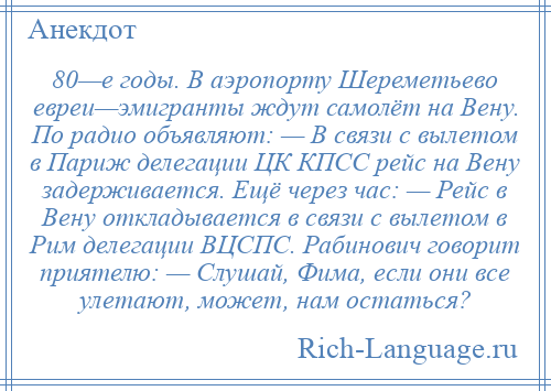 
    80—е годы. В аэропорту Шереметьево евреи—эмигранты ждут самолёт на Вену. По радио объявляют: — В связи с вылетом в Париж делегации ЦК КПСС рейс на Вену задерживается. Ещё через час: — Рейс в Вену откладывается в связи с вылетом в Рим делегации ВЦСПС. Рабинович говорит приятелю: — Слушай, Фима, если они все улетают, может, нам остаться?