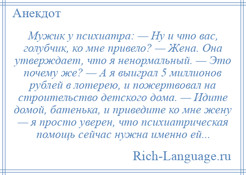 
    Мужик у психиатра: — Ну и что вас, голубчик, ко мне привело? — Жена. Она утверждает, что я ненормальный. — Это почему же? — А я выиграл 5 миллионов рублей в лотерею, и пожертвовал на строительство детского дома. — Идите домой, батенька, и приведите ко мне жену — я просто уверен, что психиатрическая помощь сейчас нужна именно ей...