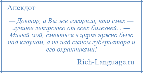 
    — Доктор, а Вы же говорили, что смех — лучшее лекарство от всех болезней... — Милый мой, смеяться в цирке нужно было над клоуном, а не над сыном губернатора и его охранниками!