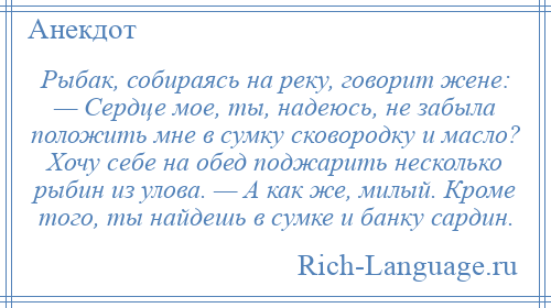 
    Рыбак, собираясь на реку, говорит жене: — Сердце мое, ты, надеюсь, не забыла положить мне в сумку сковородку и масло? Хочу себе на обед поджарить несколько рыбин из улова. — А как же, милый. Кроме того, ты найдешь в сумке и банку сардин.