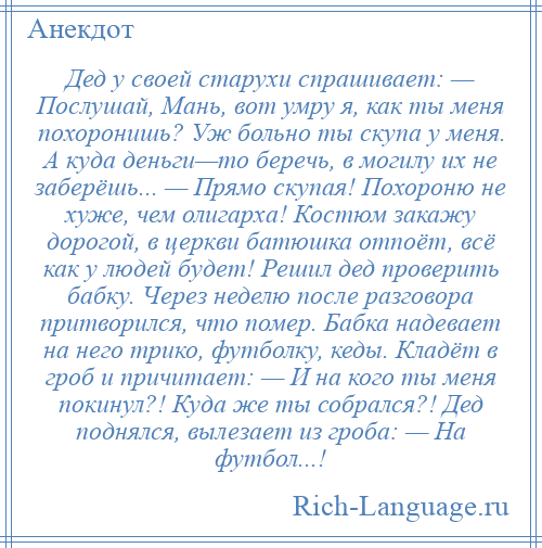 
    Дед у своей старухи спрашивает: — Послушай, Мань, вот умру я, как ты меня похоронишь? Уж больно ты скупа у меня. А куда деньги—то беречь, в могилу их не заберёшь... — Прямо скупая! Похороню не хуже, чем олигарха! Костюм закажу дорогой, в церкви батюшка отпоёт, всё как у людей будет! Решил дед проверить бабку. Через неделю после разговора притворился, что помер. Бабка надевает на него трико, футболку, кеды. Кладёт в гроб и причитает: — И на кого ты меня покинул?! Куда же ты собрался?! Дед поднялся, вылезает из гроба: — На футбол...!