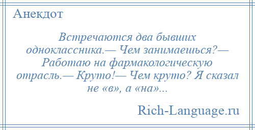 
    Встречаются два бывших одноклассника.— Чем занимаешься?— Работаю на фармакологическую отрасль.— Круто!— Чем круто? Я сказал не «в», а «на»...