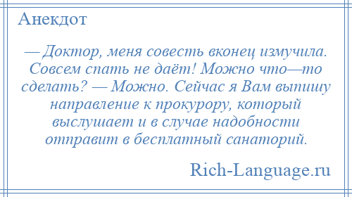 
    — Доктор, меня совесть вконец измучила. Совсем спать не даёт! Можно что—то сделать? — Можно. Сейчас я Вам выпишу направление к прокурору, который выслушает и в случае надобности отправит в бесплатный санаторий.