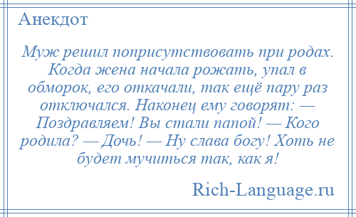 
    Муж решил поприсутствовать при родах. Когда жена начала рожать, упал в обморок, его откачали, так ещё пару раз отключался. Наконец ему говорят: — Поздравляем! Вы стали папой! — Кого родила? — Дочь! — Ну слава богу! Хоть не будет мучиться так, как я!