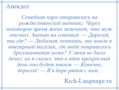 
    Семейная пара отправилась на рождественский шоппинг. Через некоторое время жена замечает, что муж отстал. Звонит на сотовый: — Дорогой, ты где? — Любимая, помнишь, мы зашли в ювелирный магазин, где тебе понравилось бриллиантовое колье? У меня не было денег, но я сказал, что в один прекрасный день оно будет твоим. — Конечно, дорогой! — Я в баре рядом с ним...