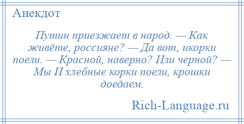 
    Путин приезжает в народ. — Как живёте, россияне? — Да вот, икорки поели. — Красной, наверно? Или черной? — Мы И хлебные корки поели, крошки доедаем.