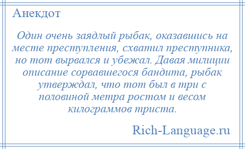 
    Один очень заядлый рыбак, оказавшись на месте преступления, схватил преступника, но тот вырвался и убежал. Давая милиции описание сорвавшегося бандита, рыбак утверждал, что тот был в три с половиной метра ростом и весом килограммов триста.